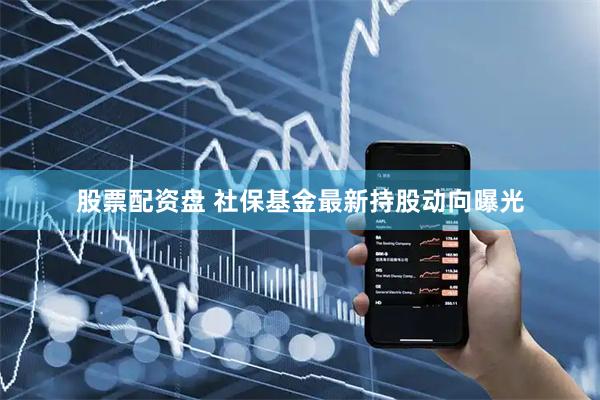 股票配资盘 社保基金最新持股动向曝光