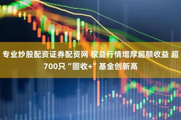 专业炒股配资证券配资网 权益行情增厚超额收益 超700只“固收+”基金创新高