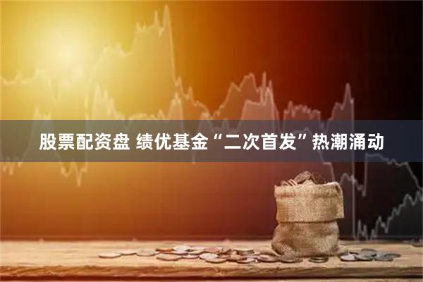 股票配资盘 绩优基金“二次首发”热潮涌动