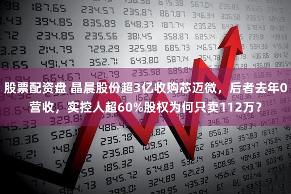 股票配资盘 晶晨股份超3亿收购芯迈微，后者去年0营收，实控人超60%股权为何只卖112万？