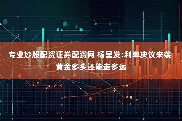 专业炒股配资证券配资网 杨呈发:利率决议来袭 黄金多头还能走多远
