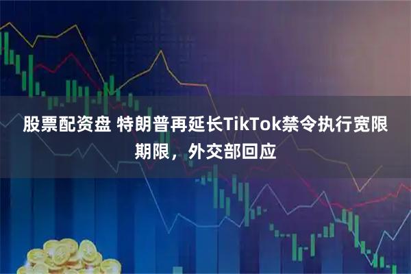 股票配资盘 特朗普再延长TikTok禁令执行宽限期限，外交部回应