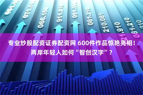 专业炒股配资证券配资网 600件作品惊艳亮相！两岸年轻人如何“智创汉字”？