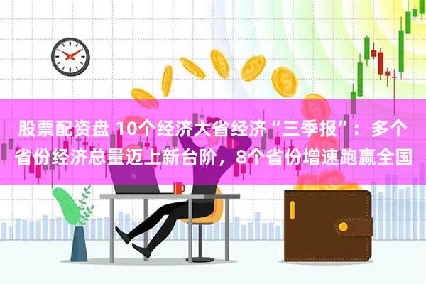 股票配资盘 10个经济大省经济“三季报”：多个省份经济总量迈上新台阶，8个省份增速跑赢全国