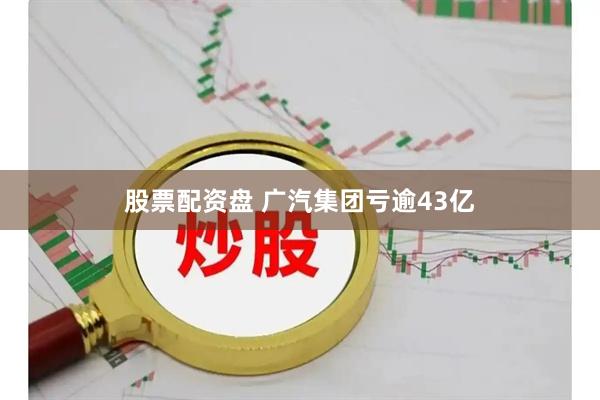 股票配资盘 广汽集团亏逾43亿