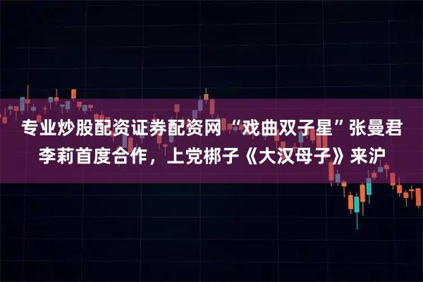 专业炒股配资证券配资网 “戏曲双子星”张曼君李莉首度合作，上党梆子《大汉母子》来沪