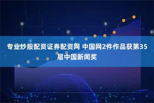 专业炒股配资证券配资网 中国网2件作品获第35届中国新闻奖